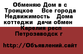 Обменяю Дом в с.Троицкое  - Все города Недвижимость » Дома, коттеджи, дачи обмен   . Карелия респ.,Петрозаводск г.